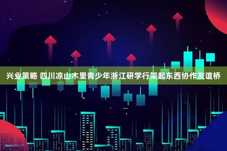 兴业策略 四川凉山木里青少年浙江研学行架起东西协作友谊桥