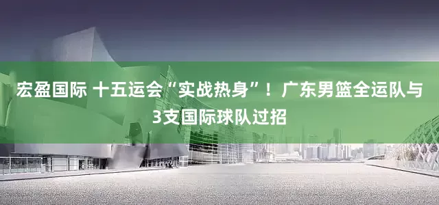宏盈国际 十五运会“实战热身”！广东男篮全运队与3支国际球队过招