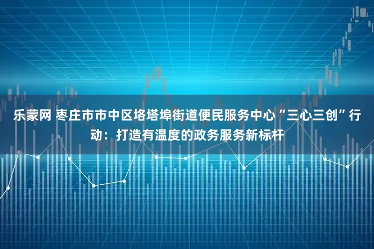 乐蒙网 枣庄市市中区垎塔埠街道便民服务中心“三心三创”行动：打造有温度的政务服务新标杆
