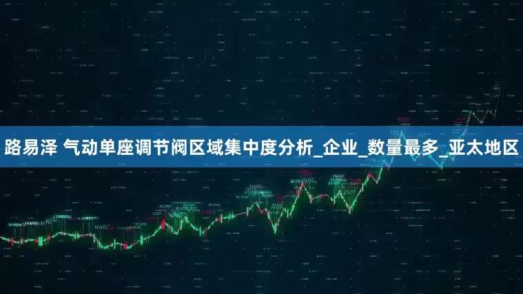 路易泽 气动单座调节阀区域集中度分析_企业_数量最多_亚太地区