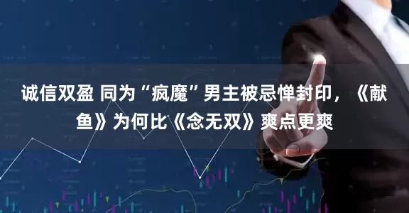 诚信双盈 同为“疯魔”男主被忌惮封印，《献鱼》为何比《念无双》爽点更爽