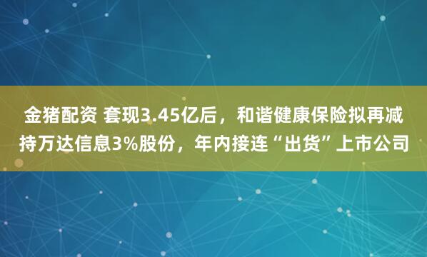 金猪配资 套现3.45亿后，和谐健康保险拟再减持万达信息3%股份，年内接连“出货”上市公司