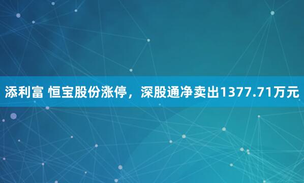 添利富 恒宝股份涨停，深股通净卖出1377.71万元