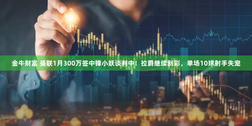 金牛财富 曼联1月300万签中锋小妖谈判中！拉爵继续刮彩，单场10球射手失宠