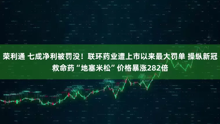 荣利通 七成净利被罚没！联环药业遭上市以来最大罚单 操纵新冠救命药“地塞米松”价格暴涨282倍