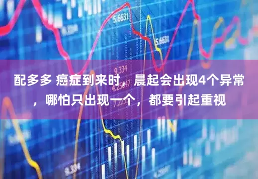 配多多 癌症到来时，晨起会出现4个异常，哪怕只出现一个，都要引起重视