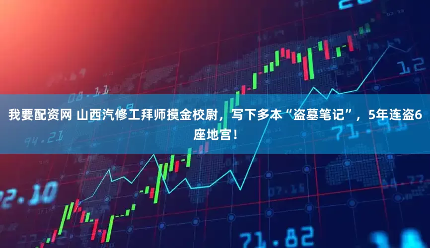 我要配资网 山西汽修工拜师摸金校尉，写下多本“盗墓笔记”，5年连盗6座地宫！